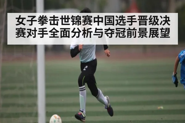 女子拳击世锦赛中国选手晋级决赛对手全面分析与夺冠前景展望